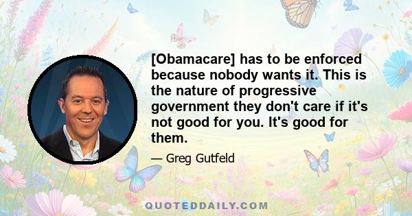 [Obamacare] has to be enforced because nobody wants it. This is the nature of progressive government they don't care if it's not good for you. It's good for them.