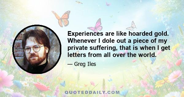 Experiences are like hoarded gold. Whenever I dole out a piece of my private suffering, that is when I get letters from all over the world.