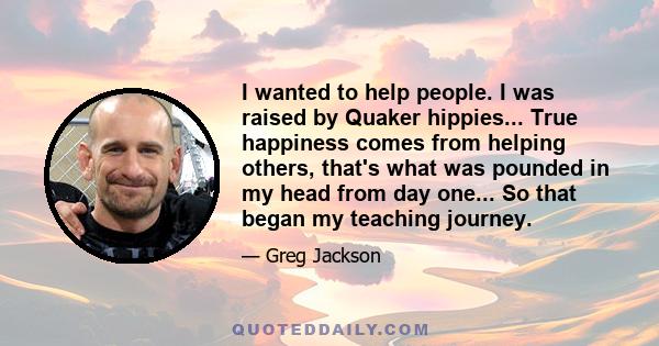 I wanted to help people. I was raised by Quaker hippies... True happiness comes from helping others, that's what was pounded in my head from day one... So that began my teaching journey.