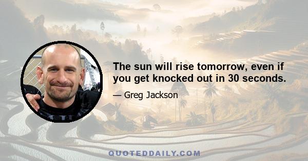 The sun will rise tomorrow, even if you get knocked out in 30 seconds.