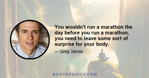 You wouldn't run a marathon the day before you run a marathon, you need to leave some sort of surprise for your body.