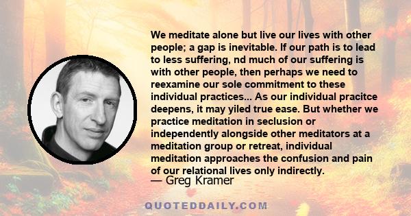 We meditate alone but live our lives with other people; a gap is inevitable. If our path is to lead to less suffering, nd much of our suffering is with other people, then perhaps we need to reexamine our sole commitment 