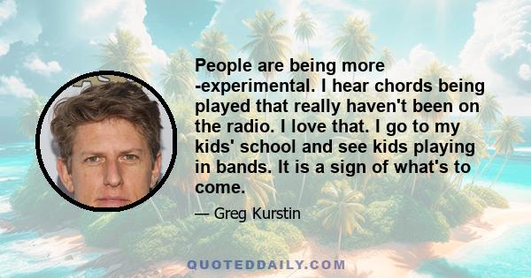 People are being more ­experimental. I hear chords being played that really haven't been on the radio. I love that. I go to my kids' school and see kids playing in bands. It is a sign of what's to come.