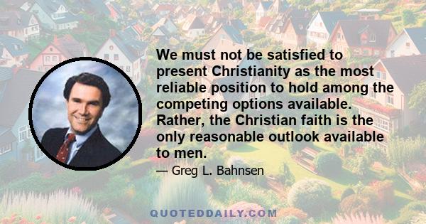 We must not be satisfied to present Christianity as the most reliable position to hold among the competing options available. Rather, the Christian faith is the only reasonable outlook available to men.