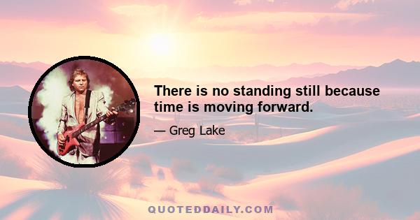 There is no standing still because time is moving forward.