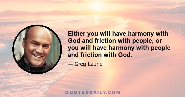 Either you will have harmony with God and friction with people, or you will have harmony with people and friction with God.