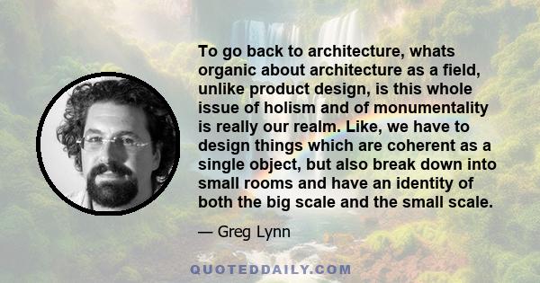 To go back to architecture, whats organic about architecture as a field, unlike product design, is this whole issue of holism and of monumentality is really our realm. Like, we have to design things which are coherent