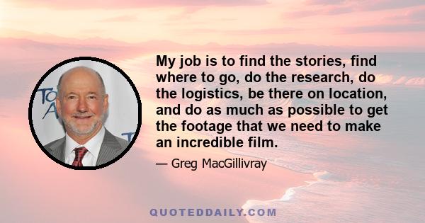 My job is to find the stories, find where to go, do the research, do the logistics, be there on location, and do as much as possible to get the footage that we need to make an incredible film.