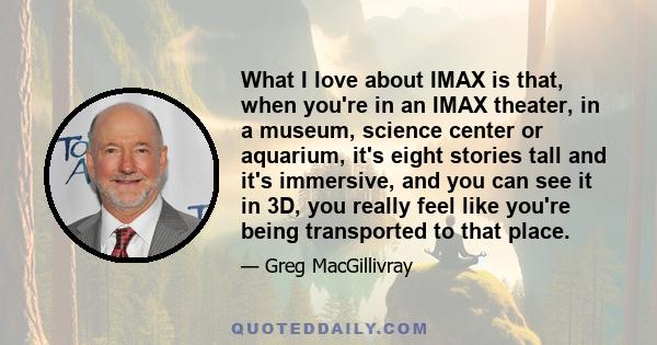 What I love about IMAX is that, when you're in an IMAX theater, in a museum, science center or aquarium, it's eight stories tall and it's immersive, and you can see it in 3D, you really feel like you're being