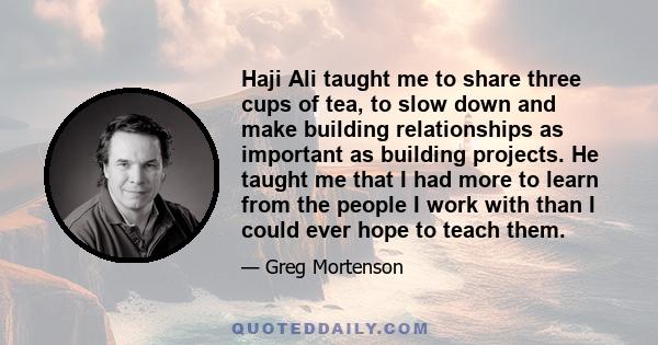 Haji Ali taught me to share three cups of tea, to slow down and make building relationships as important as building projects. He taught me that I had more to learn from the people I work with than I could ever hope to