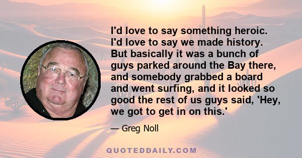 I'd love to say something heroic. I'd love to say we made history. But basically it was a bunch of guys parked around the Bay there, and somebody grabbed a board and went surfing, and it looked so good the rest of us