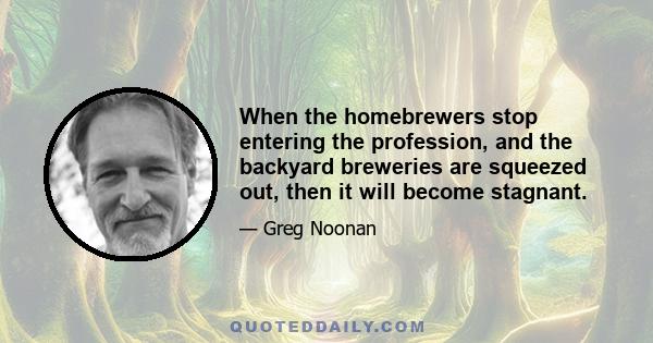 When the homebrewers stop entering the profession, and the backyard breweries are squeezed out, then it will become stagnant.