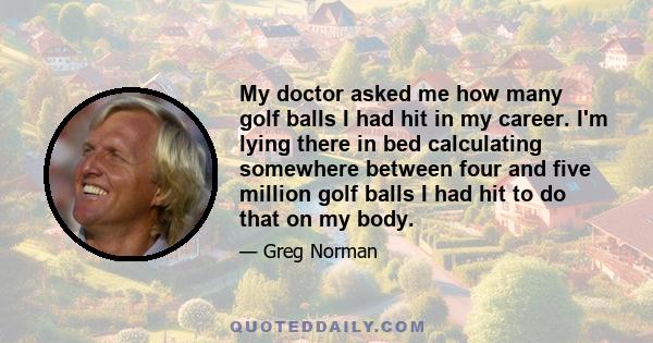 My doctor asked me how many golf balls I had hit in my career. I'm lying there in bed calculating somewhere between four and five million golf balls I had hit to do that on my body.