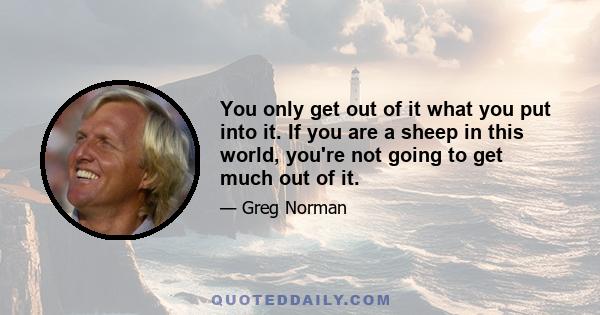 You only get out of it what you put into it. If you are a sheep in this world, you're not going to get much out of it.