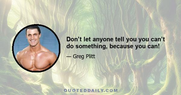 Don’t let anyone tell you you can’t do something, because you can!