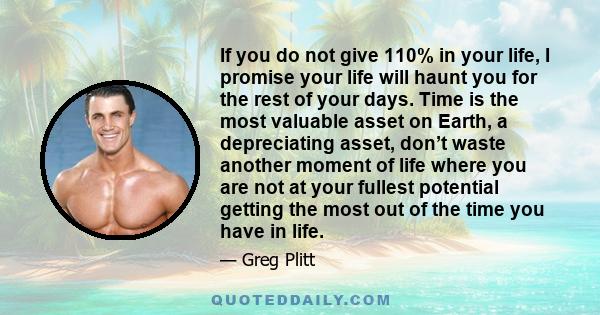 If you do not give 110% in your life, I promise your life will haunt you for the rest of your days. Time is the most valuable asset on Earth, a depreciating asset, don’t waste another moment of life where you are not at 