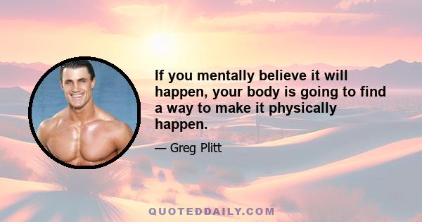 If you mentally believe it will happen, your body is going to find a way to make it physically happen.