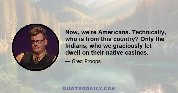 Now, we're Americans. Technically, who is from this country? Only the Indians, who we graciously let dwell on their native casinos.