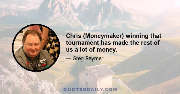 Chris (Moneymaker) winning that tournament has made the rest of us a lot of money.