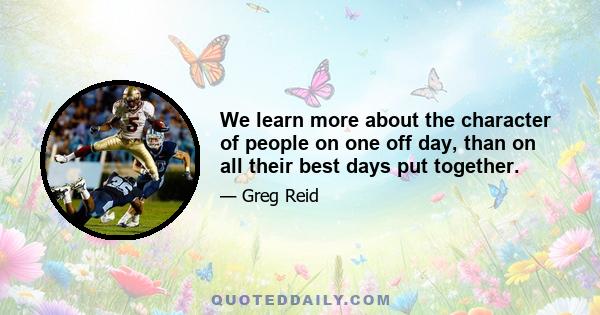 We learn more about the character of people on one off day, than on all their best days put together.