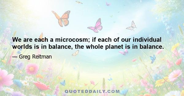 We are each a microcosm; if each of our individual worlds is in balance, the whole planet is in balance.