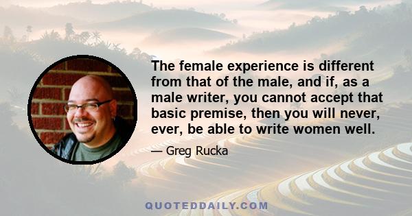 The female experience is different from that of the male, and if, as a male writer, you cannot accept that basic premise, then you will never, ever, be able to write women well.