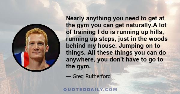 Nearly anything you need to get at the gym you can get naturally.A lot of training I do is running up hills, running up steps, just in the woods behind my house. Jumping on to things. All these things you can do