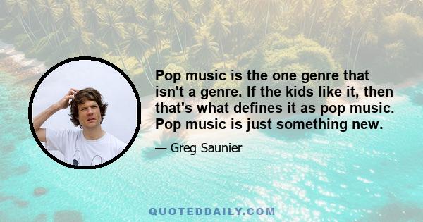 Pop music is the one genre that isn't a genre. If the kids like it, then that's what defines it as pop music. Pop music is just something new.