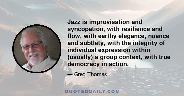 Jazz is improvisation and syncopation, with resilience and flow, with earthy elegance, nuance and subtlety, with the integrity of individual expression within (usually) a group context, with true democracy in action.