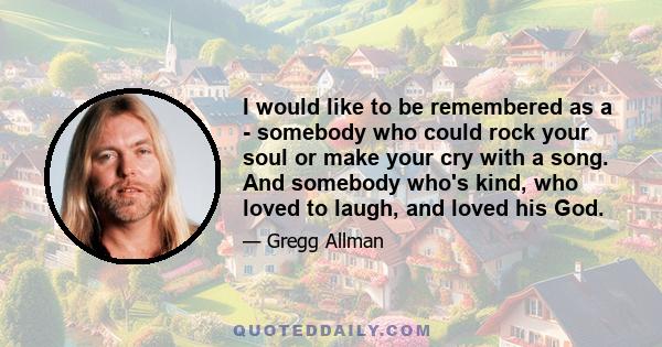 I would like to be remembered as a - somebody who could rock your soul or make your cry with a song. And somebody who's kind, who loved to laugh, and loved his God.