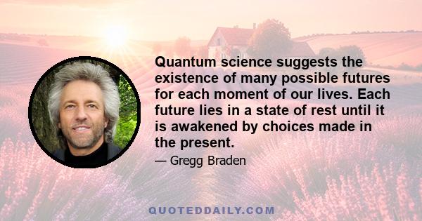 Quantum science suggests the existence of many possible futures for each moment of our lives. Each future lies in a state of rest until it is awakened by choices made in the present.