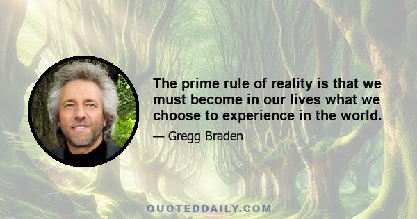 The prime rule of reality is that we must become in our lives what we choose to experience in the world.