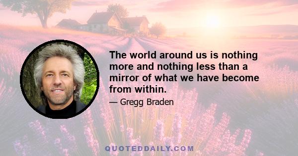 The world around us is nothing more and nothing less than a mirror of what we have become from within.