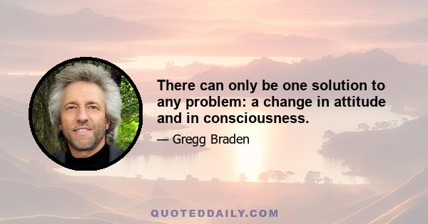 There can only be one solution to any problem: a change in attitude and in consciousness.