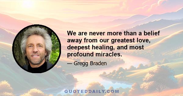 We are never more than a belief away from our greatest love, deepest healing, and most profound miracles.