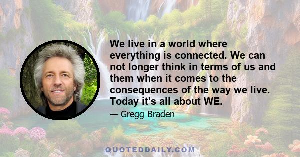 We live in a world where everything is connected. We can not longer think in terms of us and them when it comes to the consequences of the way we live. Today it's all about WE.