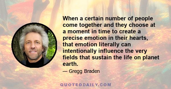 When a certain number of people come together and they choose at a moment in time to create a precise emotion in their hearts, that emotion literally can intentionally influence the very fields that sustain the life on