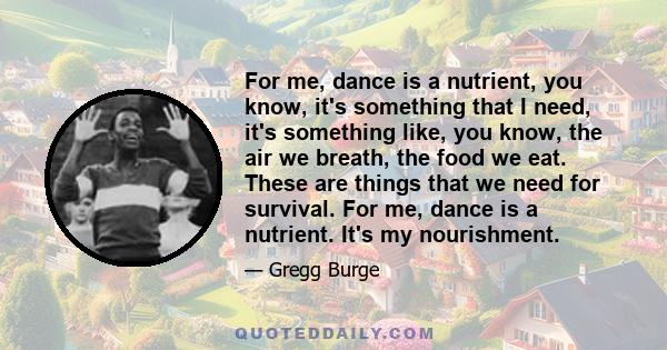 For me, dance is a nutrient, you know, it's something that I need, it's something like, you know, the air we breath, the food we eat. These are things that we need for survival. For me, dance is a nutrient. It's my