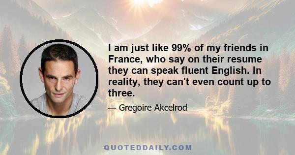 I am just like 99% of my friends in France, who say on their resume they can speak fluent English. In reality, they can't even count up to three.