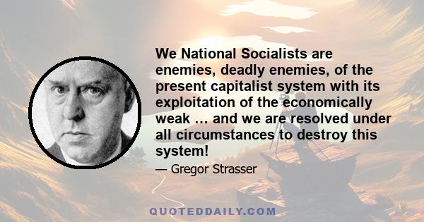 We National Socialists are enemies, deadly enemies, of the present capitalist system with its exploitation of the economically weak … and we are resolved under all circumstances to destroy this system!