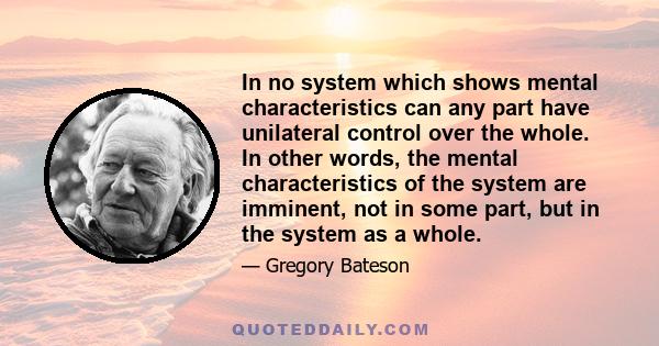 In no system which shows mental characteristics can any part have unilateral control over the whole. In other words, the mental characteristics of the system are imminent, not in some part, but in the system as a whole.