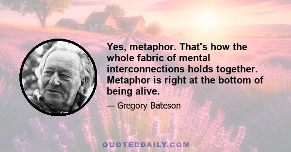 Yes, metaphor. That's how the whole fabric of mental interconnections holds together. Metaphor is right at the bottom of being alive.