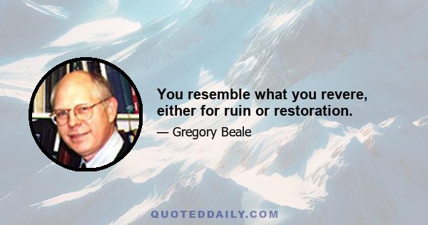 You resemble what you revere, either for ruin or restoration.