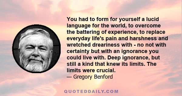 You had to form for yourself a lucid language for the world, to overcome the battering of experience, to replace everyday life's pain and harshness and wretched dreariness with - no not with certainty but with an