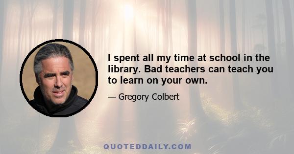 I spent all my time at school in the library. Bad teachers can teach you to learn on your own.