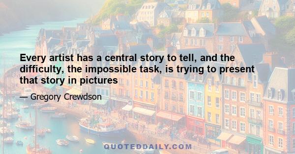 Every artist has a central story to tell, and the difficulty, the impossible task, is trying to present that story in pictures