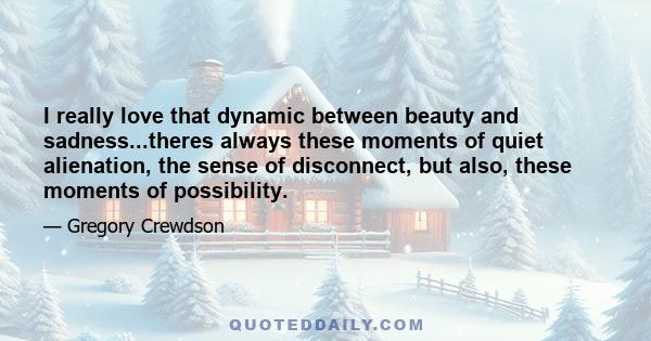 I really love that dynamic between beauty and sadness...theres always these moments of quiet alienation, the sense of disconnect, but also, these moments of possibility.