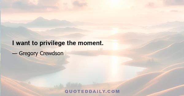 I want to privilege the moment.