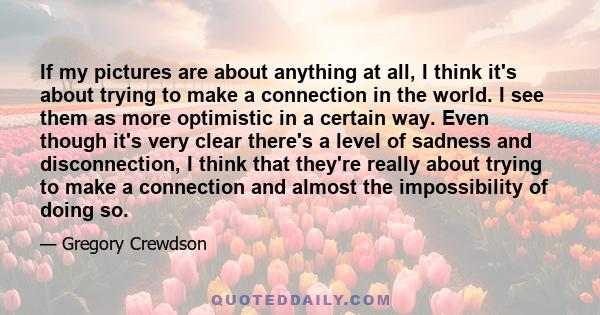 If my pictures are about anything at all, I think it's about trying to make a connection in the world. I see them as more optimistic in a certain way. Even though it's very clear there's a level of sadness and