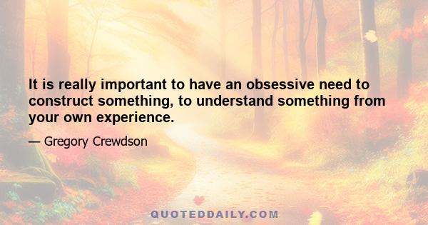 It is really important to have an obsessive need to construct something, to understand something from your own experience.